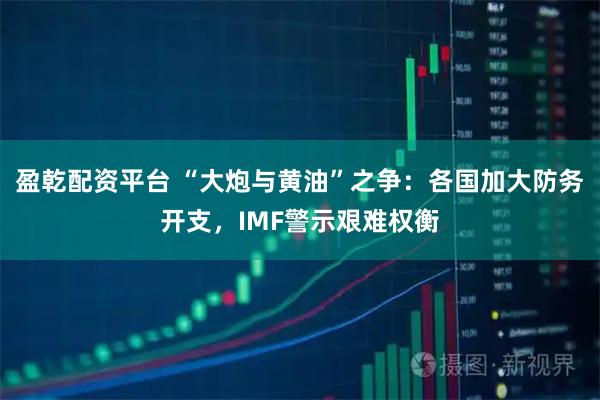 盈乾配资平台 “大炮与黄油”之争：各国加大防务开支，IMF警示艰难权衡