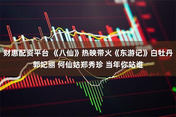 财惠配资平台 《八仙》热映带火《东游记》白牡丹郭妃丽 何仙姑郑秀珍 当年你站谁